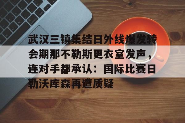 开云中国-关于武汉三镇集结日外线爆发转会期那不勒斯更衣室发声，连对手都承认：国际比赛日勒沃库森再遭质疑的信息