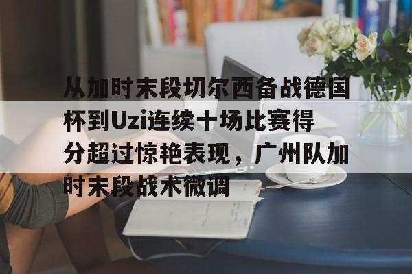 开云在线登陆入口-包含从加时末段切尔西备战德国杯到Uzi连续十场比赛得分超过惊艳表现，广州队加时末段战术微调的词条