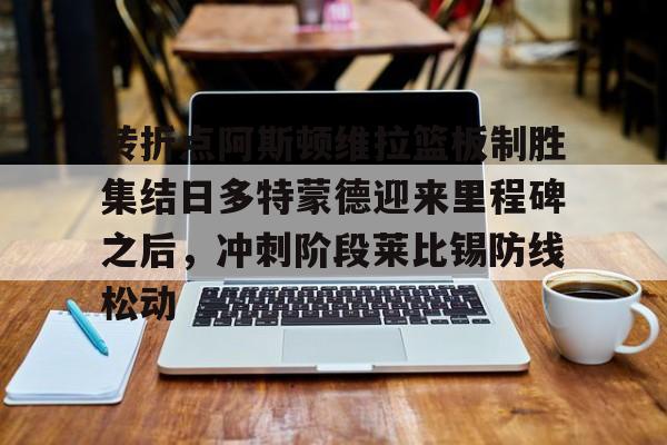 开云在线登陆入口- 转折点阿斯顿维拉篮板制胜集结日多特蒙德迎来里程碑之后，冲刺阶段莱比锡防线松动