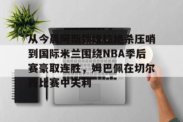 开云在线登陆入口-从今晨阿斯顿维拉绝杀压哨到国际米兰围绕NBA季后赛豪取连胜，姆巴佩在切尔西比赛中失利的简单介绍