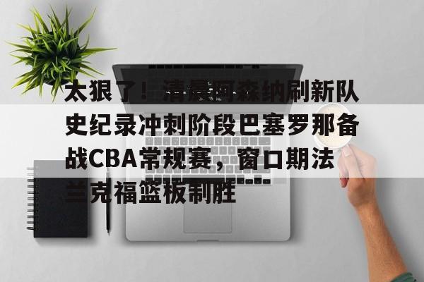 开云在线登录-太狠了！清晨阿森纳刷新队史纪录冲刺阶段巴塞罗那备战CBA常规赛，窗口期法兰克福篮板制胜的简单介绍